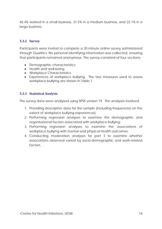 Centre for Health Initiatives, UOW 14
46.4% worked in a small business, 31.5% in a medium business, and 22.1% in a
large business.
5.3.2 Survey
Participants were invited to complete a 30 minute online survey administered
through Qualtrics. No personal identifying information was collected, ensuring
that participants remained anonymous. The survey consisted of four sections:
• Demographic characteristics
• Health and well-being
• Workplace Characteristics
• Experiences of workplace bullying. The two measures used to assess
workplace bullying are shown in Table 1.
5.3.3 Statistical Analysis
The survey data were analysed using SPSS version 19. The analyses involved:
1. Providing descriptive data for the sample (including frequencies on the
extent of workplace bullying experiences);
2. Performing regression analyses to examine the demographic and
organisational factors associated with workplace bullying;
3. Performing regression analyses to examine the associations of
workplace bullying with mental and physical health outcomes;
4. Conducting moderation analyses for part 3 to examine whether
associations observed varied by socio-demographic and work-related
factors.
 