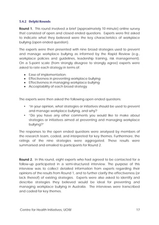 Centre for Health Initiatives, UOW 17
5.4.2 Delphi Rounds
Round 1. This round involved a brief (approximately 10 minute) online survey
that consisted of open and closed ended questions. Experts were first asked
to indicate what they believed were the key characteristics of workplace
bullying (open ended question).
The experts were then presented with nine broad strategies used to prevent
and manage workplace bullying as informed by the Rapid Review (e.g.,
workplace policies and guidelines, leadership training, risk management).
On a 5-point scale (from strongly disagree to strongly agree) experts were
asked to rate each strategy in terms of:
• Ease of implementation;
• Effectiveness in preventing workplace bullying;
• Effectiveness in managing workplace bullying;
• Acceptability of each broad strategy.
The experts were then asked the following open ended questions:
• “In your opinion, what strategies or initiatives should be used to prevent
and manage workplace bullying, and why?
• “Do you have any other comments you would like to make about
strategies or initiatives aimed at preventing and managing workplace
bullying?”
The responses to the open ended questions were analysed by members of
the research team, coded, and interpreted for key themes. Furthermore, the
ratings of the nine strategies were aggregated. These results were
summarised and emailed to participants for Round 2.
Round 2. In this round, eight experts who had agreed to be contacted for a
follow-up participated in a semi-structured interview. The purpose of this
interview was to collect detailed information from experts regarding their
opinions of the results from Round 1, and to further clarify the effectiveness (or
lack thereof) of existing strategies. Experts were also asked to identify and
describe strategies they believed would be ideal for preventing and
managing workplace bullying in Australia. The interviews were transcribed
and coded for key themes.
 