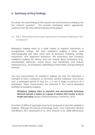 Centre for Health Initiatives, UOW 18
6 Summary of Key Findings
For clarity, the main findings of this research are summarised according to the
five research questions. This includes combining, where appropriate,
evidence from the three different phases of the project.
6.1 RQ 1: What behaviours and experiences constitute bullying in the
workplace?
Workplace bullying refers to a wide variety of negative behaviours in
occupational settings. The term workplace bullying is often used
interchangeably with other terms such as deviance, mobbing, incivility,
harassment, and aggressive behaviour. The behaviours that constitute
workplace bullying are diverse and can include direct behaviours (e.g.,
unreasonable demands, verbal abuse and humiliation) and indirect
behaviours (e.g., social isolation, withholding of information, and spreading of
rumours).
Two key characteristics of workplace bullying are that the behaviour is
intended to harm, embarrass, or dominate another individual, and occurs
over a prolonged period of time (i.e., it is not a single occurrence of a
behaviour). These characteristics are reflected in the current Australian
definition of workplace bullying:
Workplace bullying refers to repeated and unreasonable behaviour
directed towards a worker or a group of workers that creates a risk to
health and safety (House of Representatives Committee, 2012).
A number of different typologies have been proposed to describe workplace
bullying. Although the precise terminology varies, most researchers (Bartlett
and Bartlett, 2011; Butterworth et al., 2013; Einarsen et al., 2009) differentiate
 