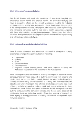 Centre for Health Initiatives, UOW 23
6.3.2 Witnesses of workplace bullying
The Rapid Review indicated that witnesses of workplace bullying also
experience poorer mental and physical health. This is because bullying can
have a negative effect on the overall workplace, leading to reduced
engagement, job satisfaction, and greater distrust (particularly if the situation
is not adequately dealt with). Employees who reported both experiencing
and witnessing workplace bullying had poorer health outcomes compared
with those who reported no bullying experiences. This suggests that effects
could be most pronounced in workplaces where individuals are experiencing
and witnessing workplace bullying.
6.3.3 Individuals accused of workplace bullying
There is some evidence that individuals accused of workplace bullying
experience a range of negative outcomes including:
• Depression,
• Anxiety,
• PTSD,
• Suicide ideation,
• Social isolation,
• Negative career consequences, and often tended to leave the
workplace regardless of the outcome of the investigation.
While the rapid review uncovered a scarcity of empirical research on the
consequences for those accused of bullying, comments from experts who
participated the second Delphi round showed the potentially devastating
consequences of being unfairly accused of bullying. Two interviewees spoke
about cases where managers had suffered psychological trauma as a result
of being unfairly accused of bullying, and had trouble returning to work.
Furthermore, it was noted that some individuals do not recognise their own
bullying behaviour until a complaint is made, and then in some cases still do
not believe they are behaving unfairly. Given the scarcity of research on
those (rightly or wrongly) accused of bullying, this remains an important topic
for future research.
 
