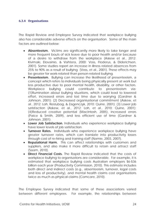 Centre for Health Initiatives, UOW 24
6.3.4 Organisations
The Rapid Review and Employee Survey indicated that workplace bullying
also has considerable adverse effects on the organisation. Some of the main
factors are outlined below:
• Absenteeism. Victims are significantly more likely to take longer and
more frequent bouts of sick leave due to poor health and/or because
of a desire to withdraw from the workplace (Askew et al., 2012;
Kivimaki, Elovainio, & Vahtera, 2000; Voss, Floderus, & Diderichsen,
2001). Some studies report an increase in illness related absences from
25% to 90% as a result of bullying (Voss, et al., 2001). These effects may
be greater for work-related than person-related bullying.
• Presenteeism. Bullying can increase the likelihood of presenteeism, a
concept which refers to individuals being physically present at work but
less productive due to poor mental health, disability, or other factors.
Workplace bullying could contribute to presenteeism via:
(1)Rumination about bullying situations, which could lead to lowered
effort, increased errors and lost time due to worrying (Gardner &
Johnson, 2001); (2) Decreased organisational commitment (Askew, et
al., 2012; Loh, Restubog, & Zagenczyk, 2010; Quine, 2001); (3) Lower job
satisfaction (Askew, et al., 2012; Loh, et al., 2010; Quine, 2001);
(4)Reduced creative potential (MacIntosh, 2005), increased errors
(Paice & Smith, 2009), and less efficient use of time (Gardner &
Johnson, 2001).
• Lower Job Satisfaction. Individuals who experience workplace bullying
have lower levels of job satisfaction.
• Turnover Rates. Individuals who experience workplace bullying have
greater turnover rates, which can translate into productivity losses
through cost of re-hiring and training staff (Namie, 2003, 2007).
• Reputational Harm. This can affect relationships with customers and
suppliers, and also make it more difficult to retain and attract staff
(Saam, 2010).
• Direct Financial Costs. The Rapid Review indicated that the costs of
workplace bullying to organisations are considerable. For example, it is
estimated that workplace bullying costs Australian employers $6-$36
billion each year (Productivity Commission, 2010). This estimate includes
both direct and indirect costs (e.g., absenteeism, turnover, legal costs
and loss of productivity), and mental health claims cost organisations
twice as much as physical claims (Comcare, 2010).
The Employee Survey indicated that some of these associations varied
between different employees. For example, the relationships between
 