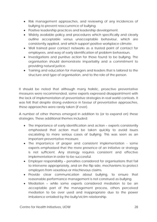 Centre for Health Initiatives, UOW 28
• Risk management approaches, and reviewing of any incidences of
bullying to prevent reoccurrence of bullying.
• Positive leadership practices and leadership development.
• Widely available policy and procedures which specifically and clearly
outline acceptable versus unacceptable behaviour, which are
consistently applied, and which support positive workplace climate.
• Well trained peer contact networks as a trusted point of contact for
employees, and way of early identification of problem behaviours.
• Investigations and punitive action for those found to be bullying. The
organisation should demonstrate impartiality and a commitment to
providing natural justice.
• Training and education for managers and leaders that is tailored to the
structure and type of organisation, and to the role of the person.
It should be noted that although many holistic, proactive preventative
measures were recommended, some experts expressed disappointment with
the lack of implementation of preventative strategies in real world contexts. It
was felt that despite strong evidence in favour of preventative approaches,
these approaches were rarely taken (if ever).
A number of other themes emerged in addition to (or to expand on) these
strategies. These additional themes included:
• The importance of early identification and action – experts consistently
emphasised that action must be taken quickly to avoid issues
escalating to more serious cases of bullying. This was seen as an
important preventative measure.
• The importance of proper and consistent implementation - some
experts emphasised that the mere presence of an initiative or strategy
is not sufficient. Any strategy requires consistent and effective
implementation in order to be successful.
• Employer responsibility – penalties considered for organisations that fail
to intervene appropriately, and on the flip side, mechanisms to protect
employers from vexatious or mischievous claims.
• Provide clear communication about bullying, to ensure that
reasonable performance management is not construed as bullying.
• Mediation – while some experts considered mediation to be an
acceptable part of the management process, others perceived
mediation to be over used and inappropriate due to the power
imbalance entailed by the bully/victim relationship.
 