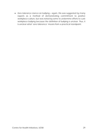 Centre for Health Initiatives, UOW 29
• Zero tolerance stance on bullying – again, this was suggested by many
experts as a method of demonstrating commitment to positive
workplace culture, but was noted by some to undermine efforts to curb
workplace bullying because the definition of bullying is unclear. Thus, it
is unclear what ‘zero tolerance’ means from a practical standpoint.
 