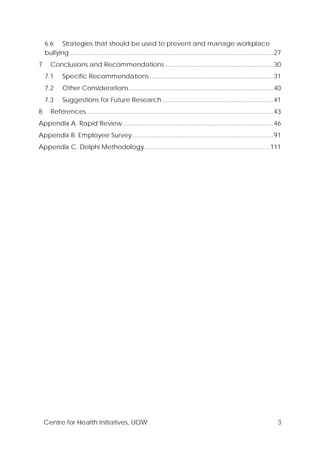 Centre for Health Initiatives, UOW 3
6.6 Strategies that should be used to prevent and manage workplace
bullying .....................................................................................................................27
7 Conclusions and Recommendations ..............................................................30
7.1 Specific Recommendations .......................................................................31
7.2 Other Considerations...................................................................................40
7.3 Suggestions for Future Research................................................................41
8 References ...........................................................................................................43
Appendix A. Rapid Review ......................................................................................46
Appendix B. Employee Survey.................................................................................91
Appendix C. Delphi Methodology........................................................................111
 