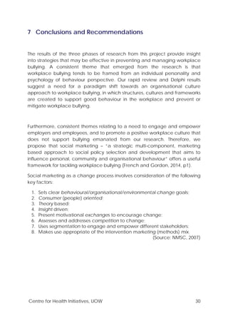 Centre for Health Initiatives, UOW 30
7 Conclusions and Recommendations
The results of the three phases of research from this project provide insight
into strategies that may be effective in preventing and managing workplace
bullying. A consistent theme that emerged from the research is that
workplace bullying tends to be framed from an individual personality and
psychology of behaviour perspective. Our rapid review and Delphi results
suggest a need for a paradigm shift towards an organisational culture
approach to workplace bullying, in which structures, cultures and frameworks
are created to support good behaviour in the workplace and prevent or
mitigate workplace bullying.
Furthermore, consistent themes relating to a need to engage and empower
employers and employees, and to promote a positive workplace culture that
does not support bullying emanated from our research. Therefore, we
propose that social marketing – “a strategic multi-component, marketing
based approach to social policy selection and development that aims to
influence personal, community and organisational behaviour” offers a useful
framework for tackling workplace bullying (French and Gordon, 2014, p1).
Social marketing as a change process involves consideration of the following
key factors:
1. Sets clear behavioural/organisational/environmental change goals;
2. Consumer (people) oriented;
3. Theory based;
4. Insight driven;
5. Present motivational exchanges to encourage change;
6. Assesses and addresses competition to change;
7. Uses segmentation to engage and empower different stakeholders;
8. Makes use appropriate of the intervention marketing (methods) mix.
(Source: NMSC, 2007)
 