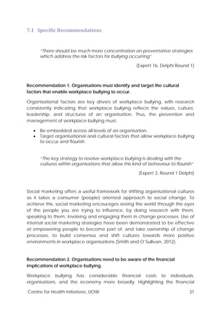 Centre for Health Initiatives, UOW 31
7.1 Specific Recommendations
“There should be much more concentration on preventative strategies
which address the risk factors for bullying occurring”
(Expert 16, Delphi Round 1)
Recommendation 1. Organisations must identify and target the cultural
factors that enable workplace bullying to occur.
Organisational factors are key drivers of workplace bullying, with research
consistently indicating that workplace bullying reflects the values, culture,
leadership, and structures of an organisation. Thus, the prevention and
management of workplace bullying must:
• Be embedded across all levels of an organisation.
• Target organisational and cultural factors that allow workplace bullying
to occur and flourish.
“The key strategy to resolve workplace bullying is dealing with the
cultures within organisations that allow this kind of behaviour to flourish”
(Expert 3, Round 1 Delphi)
Social marketing offers a useful framework for shifting organisational cultures
as it takes a consumer (people) oriented approach to social change. To
achieve this, social marketing encourages seeing the world through the eyes
of the people you are trying to influence, by doing research with them,
speaking to them, involving and engaging them in change processes. Use of
internal social marketing strategies have been demonstrated to be effective
at empowering people to become part of, and take ownership of change
processes, to build consensus and shift cultures towards more positive
environments in workplace organisations (Smith and O’Sullivan, 2012).
Recommendation 2. Organisations need to be aware of the financial
implications of workplace bullying.
Workplace bullying has considerable financial costs to individuals,
organisations, and the economy more broadly. Highlighting the financial
 
