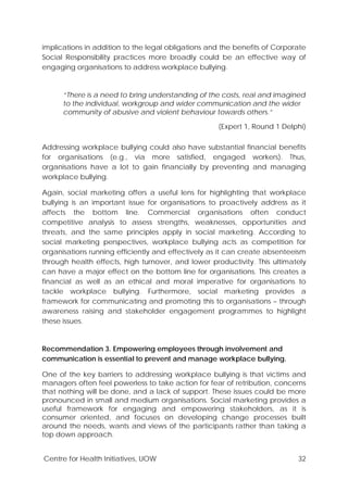 Centre for Health Initiatives, UOW 32
implications in addition to the legal obligations and the benefits of Corporate
Social Responsibility practices more broadly could be an effective way of
engaging organisations to address workplace bullying.
“There is a need to bring understanding of the costs, real and imagined
to the individual, workgroup and wider communication and the wider
community of abusive and violent behaviour towards others.”
(Expert 1, Round 1 Delphi)
Addressing workplace bullying could also have substantial financial benefits
for organisations (e.g., via more satisfied, engaged workers). Thus,
organisations have a lot to gain financially by preventing and managing
workplace bullying.
Again, social marketing offers a useful lens for highlighting that workplace
bullying is an important issue for organisations to proactively address as it
affects the bottom line. Commercial organisations often conduct
competitive analysis to assess strengths, weaknesses, opportunities and
threats, and the same principles apply in social marketing. According to
social marketing perspectives, workplace bullying acts as competition for
organisations running efficiently and effectively as it can create absenteeism
through health effects, high turnover, and lower productivity. This ultimately
can have a major effect on the bottom line for organisations. This creates a
financial as well as an ethical and moral imperative for organisations to
tackle workplace bullying. Furthermore, social marketing provides a
framework for communicating and promoting this to organisations – through
awareness raising and stakeholder engagement programmes to highlight
these issues.
Recommendation 3. Empowering employees through involvement and
communication is essential to prevent and manage workplace bullying.
One of the key barriers to addressing workplace bullying is that victims and
managers often feel powerless to take action for fear of retribution, concerns
that nothing will be done, and a lack of support. These issues could be more
pronounced in small and medium organisations. Social marketing provides a
useful framework for engaging and empowering stakeholders, as it is
consumer oriented, and focuses on developing change processes built
around the needs, wants and views of the participants rather than taking a
top down approach.
 