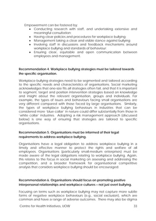 Centre for Health Initiatives, UOW 33
Empowerment can be fostered by:
• Conducting research with staff, and undertaking extensive and
meaningful consultation;
• Having clear policies and procedures for workplace bullying;
• Management taking a clear and visible stance against bullying;
• Involving staff in discussions and feedback mechanisms around
workplace bullying and standards of behaviour;
• Ensuring clear, equitable and open communication between
employees and management.
Recommendation 4. Workplace bullying strategies must be tailored towards
the specific organisation.
Workplace bullying strategies need to be segmented and tailored according
to the specific needs and characteristics of organisations. Social marketing
acknowledges that one-size fits all strategies often fail, and that it is important
to segment, target and position intervention strategies based on knowledge
and insight about the relevant organisation, groups and individuals. For
example, the types of issues and behaviours facing small organisations are
very different compared with those faced by large organisations. Similarly,
the types of workplace bullying behaviours in industries that can be
considered more ‘blue collar’ in nature could differ substantially from those in
‘white collar’ industries. Adopting a risk management approach (discussed
below) is one way of ensuring that strategies are tailored to specific
organisations.
Recommendation 5. Organisations must be informed of their legal
requirements to address workplace bullying.
Organisations have a legal obligation to address workplace bullying in a
timely and effective manner to protect the rights and welfare of all
employees. Organisations (particularly small-medium enterprises) must be
made aware of the legal obligations relating to workplace bullying. Again,
this relates to the focus in social marketing on assessing and addressing the
competition, and a broader framework for organisational competitive
analysis that considers workplace bullying should be encouraged.
Recommendation 6. Organisations should focus on promoting positive
interpersonal relationships and workplace cultures – not just overt bullying.
Focusing on terms such as workplace bullying may not capture more subtle
forms of negative workplace behaviours (e.g., social exclusion), which are
common and have a range of adverse outcomes. There may also be stigma
 