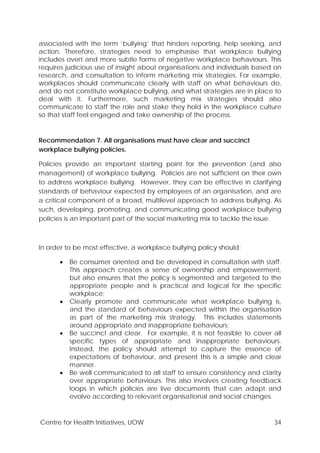 Centre for Health Initiatives, UOW 34
associated with the term ‘bullying’ that hinders reporting, help seeking, and
action. Therefore, strategies need to emphasise that workplace bullying
includes overt and more subtle forms of negative workplace behaviours. This
requires judicious use of insight about organisations and individuals based on
research, and consultation to inform marketing mix strategies. For example,
workplaces should communicate clearly with staff on what behaviours do,
and do not constitute workplace bullying, and what strategies are in place to
deal with it. Furthermore, such marketing mix strategies should also
communicate to staff the role and stake they hold in the workplace culture
so that staff feel engaged and take ownership of the process.
Recommendation 7. All organisations must have clear and succinct
workplace bullying policies.
Policies provide an important starting point for the prevention (and also
management) of workplace bullying. Policies are not sufficient on their own
to address workplace bullying. However, they can be effective in clarifying
standards of behaviour expected by employees of an organisation, and are
a critical component of a broad, multilevel approach to address bullying. As
such, developing, promoting, and communicating good workplace bullying
policies is an important part of the social marketing mix to tackle the issue.
In order to be most effective, a workplace bullying policy should:
• Be consumer oriented and be developed in consultation with staff.
This approach creates a sense of ownership and empowerment,
but also ensures that the policy is segmented and targeted to the
appropriate people and is practical and logical for the specific
workplace;
• Clearly promote and communicate what workplace bullying is,
and the standard of behaviours expected within the organisation
as part of the marketing mix strategy. This includes statements
around appropriate and inappropriate behaviours;
• Be succinct and clear. For example, it is not feasible to cover all
specific types of appropriate and inappropriate behaviours.
Instead, the policy should attempt to capture the essence of
expectations of behaviour, and present this is a simple and clear
manner.
• Be well communicated to all staff to ensure consistency and clarity
over appropriate behaviours. This also involves creating feedback
loops in which policies are live documents that can adapt and
evolve according to relevant organisational and social changes.
 