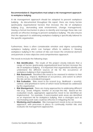 Centre for Health Initiatives, UOW 35
Recommendation 8. Organisations must adopt a risk management approach
to workplace bullying.
A risk management approach should be adopted to prevent workplace
bullying. As documented throughout this report, there are many factors
(particularly organisational factors) that increase the risk of workplace
bullying (e.g., demanding work environments, change management).
Having a formal mechanism in place to identify and manage these risks can
provide an effective strategy to prevent workplace bullying. This also ensures
that the approach to addressing workplace bullying is specifically tailored to
the specific organisation.
Furthermore, there is often considerable emotion and stigma surrounding
workplace bullying which can hamper efforts to address it. Viewing
workplace bullying in the context of risks can lessen the emotional element
and promote a more objective and comprehensive approach.
This needs to include the following steps:
1. Risk Identification. The results of this project clearly indicate that a
range of factors (particularly organisational level factors) increase the
risk of workplace bullying. It is important that organisations identify and
understand the different sources of risk for the occurrence of
workplace bullying in their organisations;
2. Risk Assessment. Identified risks need to be assessed in relation to their
severity (e.g., impact), likelihood of occurrence, and extent to which
the risk can be controlled/managed;
3. Risk Evaluation. Risks need to be scored (e.g., likelihood × severity),
ranked, and prioritised in terms of which need to/should be addressed
by the organisation;
4. Risk Management. There are many approaches to addressing different
risks (e.g., avoid, mitigate, transfer, or accept the risk). Based on the
evaluation results, appropriate approaches need to be identified an
implemented. For example, if overcrowded work areas are identified
as an important risk for workplace bullying, then a strategies such as
rescheduling work tasks could be effective in mitigating the risk;
5. Monitoring and Evaluation. Risk management needs to be an iterative
approach, with processes in place to continually monitor risks and
evaluate risk management approaches.
 