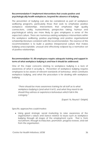 Centre for Health Initiatives, UOW 36
Recommendation 9. Implement interventions that create positive and
psychologically health workplaces, beyond the absence of bullying
The prevention of bullying can also be considered as part of workplace
wellbeing programs, particularly those that seek to emphasise positive
workplace relationships. Interventions that emphasise high quality
connections, civility, trustworthiness, perspective taking, humour and
psychological safety are more likely to give employees a sense of the
expected culture. There are numerous existing workplace interventions within
the workplace wellbeing, positive psychology and positive organisational
scholarship literature consistent with this recommendation. The essence of this
recommendation is to build a positive interpersonal culture that makes
bullying unacceptable, unusual and effectively eclipsed by a normative set
of positive relationships.
Recommendation 10. All employees require adequate training and support in
terms of what workplace bullying is and how it should be addressed.
One of the major concerns relating to workplace bullying is a lack of
awareness of what it actually is. Prevention of workplace bullying requires
employees to be aware of relevant standards of behaviour, what constitutes
workplace bullying, and what the procedure is for dealing with workplace
bullying.
“There should be more awareness training for all staff as to what
workplace bullying is (and what it isn't), and what they need to do
should they witness or experience behaviours which fall in this
category.”
(Expert 16, Round 1 Delphi)
Specific approaches could involve:
• Using good strategic social marketing to raise awareness of the
organisation’s values and stance relative to issues such as workplace
bullying through all stages of the employment cycle. That is, from
recruitment, through to induction, promotion, progress reviews, and exit
from the organisation.
 