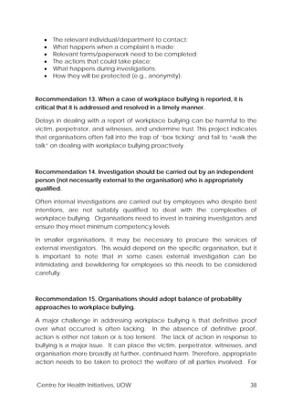 Centre for Health Initiatives, UOW 38
• The relevant individual/department to contact;
• What happens when a complaint is made;
• Relevant forms/paperwork need to be completed;
• The actions that could take place;
• What happens during investigations;
• How they will be protected (e.g., anonymity).
Recommendation 13. When a case of workplace bullying is reported, it is
critical that it is addressed and resolved in a timely manner.
Delays in dealing with a report of workplace bullying can be harmful to the
victim, perpetrator, and witnesses, and undermine trust. This project indicates
that organisations often fall into the trap of ‘box ticking’ and fail to “walk the
talk” on dealing with workplace bullying proactively.
Recommendation 14. Investigation should be carried out by an independent
person (not necessarily external to the organisation) who is appropriately
qualified.
Often internal investigations are carried out by employees who despite best
intentions, are not suitably qualified to deal with the complexities of
workplace bullying. Organisations need to invest in training investigators and
ensure they meet minimum competency levels.
In smaller organisations, it may be necessary to procure the services of
external investigators. This would depend on the specific organisation, but it
is important to note that in some cases external investigation can be
intimidating and bewildering for employees so this needs to be considered
carefully.
Recommendation 15. Organisations should adopt balance of probability
approaches to workplace bullying.
A major challenge in addressing workplace bullying is that definitive proof
over what occurred is often lacking. In the absence of definitive proof,
action is either not taken or is too lenient. The lack of action in response to
bullying is a major issue. It can place the victim, perpetrator, witnesses, and
organisation more broadly at further, continued harm. Therefore, appropriate
action needs to be taken to protect the welfare of all parties involved. For
 