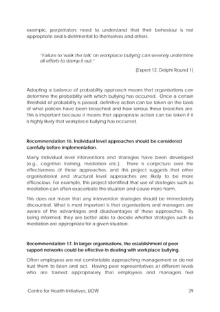 Centre for Health Initiatives, UOW 39
example, perpetrators need to understand that their behaviour is not
appropriate and is detrimental to themselves and others.
“Failure to 'walk the talk' on workplace bullying can severely undermine
all efforts to stamp it out.”
(Expert 12, Delphi Round 1)
Adopting a balance of probability approach means that organisations can
determine the probability with which bullying has occurred. Once a certain
threshold of probability is passed, definitive action can be taken on the basis
of what policies have been breached and how serious these breaches are.
This is important because it means that appropriate action can be taken if it
is highly likely that workplace bullying has occurred.
Recommendation 16. Individual level approaches should be considered
carefully before implementation.
Many individual level interventions and strategies have been developed
(e.g., cognitive training, mediation etc.). There is conjecture over the
effectiveness of these approaches, and this project suggests that other
organisational and structural level approaches are likely to be more
efficacious. For example, this project identified that use of strategies such as
mediation can often exacerbate the situation and cause more harm.
This does not mean that any intervention strategies should be immediately
discounted. What is most important is that organisations and managers are
aware of the advantages and disadvantages of these approaches. By
being informed, they are better able to decide whether strategies such as
mediation are appropriate for a given situation.
Recommendation 17. In larger organisations, the establishment of peer
support networks could be effective in dealing with workplace bullying.
Often employees are not comfortable approaching management or do not
trust them to listen and act. Having peer representatives at different levels
who are trained appropriately that employees and managers feel
 