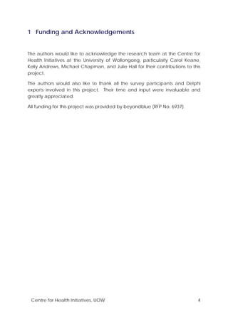 Centre for Health Initiatives, UOW 4
1 Funding and Acknowledgements
The authors would like to acknowledge the research team at the Centre for
Health Initiatives at the University of Wollongong, particularly Carol Keane,
Kelly Andrews, Michael Chapman, and Julie Hall for their contributions to this
project.
The authors would also like to thank all the survey participants and Delphi
experts involved in this project. Their time and input were invaluable and
greatly appreciated.
All funding for this project was provided by beyondblue (RFP No. 6937).
 