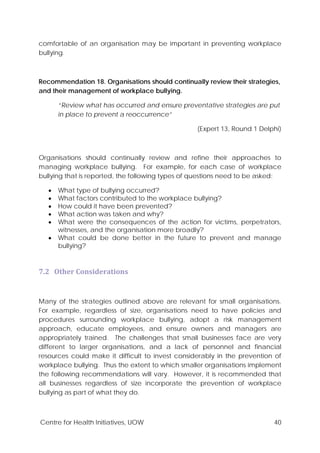Centre for Health Initiatives, UOW 40
comfortable of an organisation may be important in preventing workplace
bullying.
Recommendation 18. Organisations should continually review their strategies,
and their management of workplace bullying.
“Review what has occurred and ensure preventative strategies are put
in place to prevent a reoccurrence”
(Expert 13, Round 1 Delphi)
Organisations should continually review and refine their approaches to
managing workplace bullying. For example, for each case of workplace
bullying that is reported, the following types of questions need to be asked:
• What type of bullying occurred?
• What factors contributed to the workplace bullying?
• How could it have been prevented?
• What action was taken and why?
• What were the consequences of the action for victims, perpetrators,
witnesses, and the organisation more broadly?
• What could be done better in the future to prevent and manage
bullying?
7.2 Other Considerations
Many of the strategies outlined above are relevant for small organisations.
For example, regardless of size, organisations need to have policies and
procedures surrounding workplace bullying, adopt a risk management
approach, educate employees, and ensure owners and managers are
appropriately trained. The challenges that small businesses face are very
different to larger organisations, and a lack of personnel and financial
resources could make it difficult to invest considerably in the prevention of
workplace bullying. Thus the extent to which smaller organisations implement
the following recommendations will vary. However, it is recommended that
all businesses regardless of size incorporate the prevention of workplace
bullying as part of what they do.
 