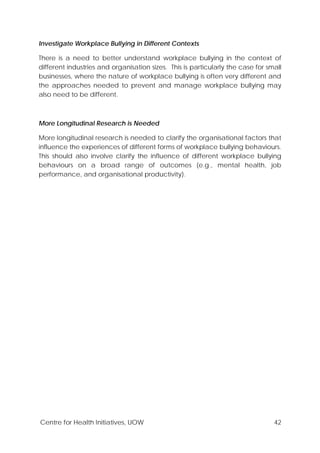 Centre for Health Initiatives, UOW 42
Investigate Workplace Bullying in Different Contexts
There is a need to better understand workplace bullying in the context of
different industries and organisation sizes. This is particularly the case for small
businesses, where the nature of workplace bullying is often very different and
the approaches needed to prevent and manage workplace bullying may
also need to be different.
More Longitudinal Research is Needed
More longitudinal research is needed to clarify the organisational factors that
influence the experiences of different forms of workplace bullying behaviours.
This should also involve clarify the influence of different workplace bullying
behaviours on a broad range of outcomes (e.g., mental health, job
performance, and organisational productivity).
 