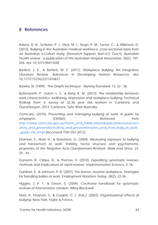 Centre for Health Initiatives, UOW 43
8 References
Askew, D. A., Schluter, P. J., Dick, M. L., Rego, P. M., Turner, C., & Wilkinson, D.
(2012). Bullying in the Australian medical workforce: cross-sectional data from
an Australian e-Cohort study. [Research Support, Non-U.S. Gov't]. Australian
health review : a publication of the Australian Hospital Association, 36(2), 197-
204. doi: 10.1071/AH11048
Bartlett, J. E., & Bartlett, M. E. (2011). Workplace Bullying: An Integrative
Literature Review. Advances in Developing Human Resources. doi:
10.1177/1523422311410651
Bowles, N. (1999). ‘The Delphi technique’. Nursing Standard, 13, 32 - 36.
Butterworth, P., leach, L. S., & Kiely, K. M. (2013). The relationship between
work characteristics, wellbeing, depression and workplace bullying: Technical
findings from a survey of 32-36 year old workers in Canberra and
Queanbeyan, 2013. Canberra: Safe Work Australia.
Comcare. (2010). Preventing and managing bullying at work: A guide for
employers. (OHS65). Retrieved from
http://www.comcare.gov.au/Forms_and_Publications/publications/services/s
afety_and_prevention/safety_and_prevention/prev_and_man_bully_at_work
_guide_for_empl (Accessed 15th Oct 2013).
Einarsen, S., Hoel, H., & Notelaers, G. (2009). Measuring exposure to bullying
and harassment at work: Validity, factor structure and psychometric
properties of the Negative Acts Questionnaire-Revised. Work and Stress, 23,
24 - 44.
Ganann, R., Ciliska, D., & Thomas, H. (2010). Expediting systematic reviews:
methods and implications of rapid reviews. Implementation Science, 5, 56.
Gardner, S., & Johnson, P. R. (2001). The leaner, meaner workplace: Strategies
for handling bullies at work. Employment Relations Today, 28(2), 22-36.
Higgins, J. P. T., & Green, S. (2009). Cochrane handbook for systematic
reviews of interventions. London: Wiley-Blackwell.
Hoel, H., Einarsen, S., & Cooper, C. L. (Eds.). (2003). Organisational effects of
bullying. New York: Taylor & Francis.
 