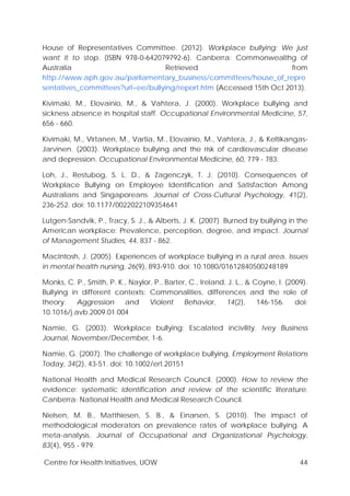 Centre for Health Initiatives, UOW 44
House of Representatives Committee. (2012). Workplace bullying: We just
want it to stop. (ISBN 978-0-642079792-6). Canberra: Commonwealthg of
Australia Retrieved from
http://www.aph.gov.au/parliamentary_business/committees/house_of_repre
sentatives_committees?url=ee/bullying/report.htm (Accessed 15th Oct 2013).
Kivimaki, M., Elovainio, M., & Vahtera, J. (2000). Workplace bullying and
sickness absence in hospital staff. Occupational Environmental Medicine, 57,
656 - 660.
Kivimaki, M., Virtanen, M., Vartia, M., Elovainio, M., Vahtera, J., & Keltikangas-
Jarvinen. (2003). Workplace bullying and the risk of cardiovascular disease
and depression. Occupational Environmental Medicine, 60, 779 - 783.
Loh, J., Restubog, S. L. D., & Zagenczyk, T. J. (2010). Consequences of
Workplace Bullying on Employee Identification and Satisfaction Among
Australians and Singaporeans. Journal of Cross-Cultural Psychology, 41(2),
236-252. doi: 10.1177/0022022109354641
Lutgen-Sandvik, P., Tracy, S. J., & Alberts, J. K. (2007). Burned by bullying in the
American workplace: Prevalence, perception, degree, and impact. Journal
of Management Studies, 44, 837 - 862.
MacIntosh, J. (2005). Experiences of workplace bullying in a rural area. Issues
in mental health nursing, 26(9), 893-910. doi: 10.1080/01612840500248189
Monks, C. P., Smith, P. K., Naylor, P., Barter, C., Ireland, J. L., & Coyne, I. (2009).
Bullying in different contexts: Commonalities, differences and the role of
theory. Aggression and Violent Behavior, 14(2), 146-156. doi:
10.1016/j.avb.2009.01.004
Namie, G. (2003). Workplace bullying: Escalated incivility. Ivey Business
Journal, November/December, 1-6.
Namie, G. (2007). The challenge of workplace bullying. Employment Relations
Today, 34(2), 43-51. doi: 10.1002/ert.20151
National Health and Medical Research Council. (2000). How to review the
evidence: systematic identification and review of the scientific literature.
Canberra: National Health and Medical Research Council.
Nielsen, M. B., Matthiesen, S. B., & Einarsen, S. (2010). The impact of
methodological moderators on prevalence rates of workplace bullying. A
meta-analysis. Journal of Occupational and Organizational Psychology,
83(4), 955 - 979.
 
