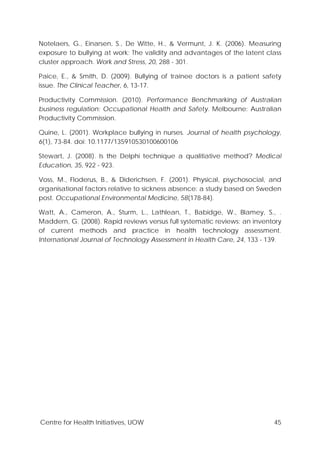 Centre for Health Initiatives, UOW 45
Notelaers, G., Einarsen, S., De Witte, H., & Vermunt, J. K. (2006). Measuring
exposure to bullying at work: The validity and advantages of the latent class
cluster approach. Work and Stress, 20, 288 - 301.
Paice, E., & Smith, D. (2009). Bullying of trainee doctors is a patient safety
issue. The Clinical Teacher, 6, 13-17.
Productivity Commission. (2010). Performance Benchmarking of Australian
business regulation: Occupational Health and Safety. Melbourne: Australian
Productivity Commission.
Quine, L. (2001). Workplace bullying in nurses. Journal of health psychology,
6(1), 73-84. doi: 10.1177/135910530100600106
Stewart, J. (2008). Is the Delphi technique a qualitiative method? Medical
Education, 35, 922 - 923.
Voss, M., Floderus, B., & Diderichsen, F. (2001). Physical, psychosocial, and
organisational factors relative to sickness absence: a study based on Sweden
post. Occupational Environmental Medicine, 58(178-84).
Watt, A., Cameron, A., Sturm, L., Lathlean, T., Babidge, W., Blamey, S., .
Maddern, G. (2008). Rapid reviews versus full systematic reviews: an inventory
of current methods and practice in health technology assessment.
International Journal of Technology Assessment in Health Care, 24, 133 - 139.
 