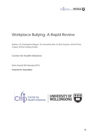 46
Workplace Bullying: A Rapid Review
Authors: Dr Christopher Magee, Dr Samantha Reis, Dr Ross Gordon, A/Prof Peter
Caputi, A/Prof Lindsay Oades
Centre for Health Initiatives
Date Issued 28 February 2014
Prepared for: beyondblue
 