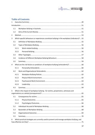 47
Table of Contents
1 Executive Summary.......................................................................................................................49
Introduction ..........................................................................................................................................51
1.1 Workplace Bullying in Australia ............................................................................................51
1.2 Aims of the Current Review..................................................................................................51
2 Method .........................................................................................................................................53
3 Which specific behaviours or experiences constitute bullying in the workplace (indicators)?....55
3.1 Definition of Workplace Bullying ..........................................................................................55
3.2 Types of Workplace Bullying.................................................................................................56
3.2.1 Work-related bullying ...................................................................................................56
3.2.2 Personal Bullying...........................................................................................................56
3.3 Other Typologies...................................................................................................................57
3.4 Incidence of Different Workplace Bullying Behaviours ........................................................58
3.5 Summary...............................................................................................................................59
4 What are the risk factors or predictors of workplace bullying (antecedents)?............................60
4.1.1 Personality Antecedents...............................................................................................60
4.2 Work and Organisational Antecedents.................................................................................62
4.2.1 Workplace Bullying Policies ..........................................................................................62
4.2.2 Physical Work Environment..........................................................................................62
4.2.3 Psychosocial Work Environment...................................................................................63
4.2.4 Leadership.....................................................................................................................63
4.3 Summary...............................................................................................................................64
5 What is the impact of workplace bullying - for victims, perpetrators, witnesses and
organisations as a whole (consequences)?...........................................................................................65
5.1 Consequences for victims .....................................................................................................65
5.1.1 Physical Outcomes........................................................................................................65
5.1.2 Psychological Outcomes. ..............................................................................................66
5.2 Individuals Accused of Workplace Bullying...........................................................................68
5.3 Bystanders of Workplace Bullying ........................................................................................68
5.4 Organisational Outcomes .....................................................................................................69
5.5 Summary...............................................................................................................................70
6 Which practical strategies are currently used to prevent and manage workplace bullying, and
how effective are they? ........................................................................................................................71
 