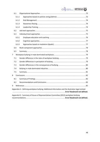 48
6.1 Organisational Approaches...................................................................................................72
6.1.1 Approaches based on policies and guidelines ..............................................................72
6.1.2 Risk Management .........................................................................................................74
6.1.3 Awareness Raising.........................................................................................................74
6.1.4 Leadership Training.......................................................................................................74
6.2 Job level approaches.............................................................................................................75
6.3 Individual level approaches ..................................................................................................75
6.3.1 Employee education and coaching...............................................................................76
6.3.2 Cognitive approaches....................................................................................................77
6.3.3 Approaches based on mediation (dyadic) ....................................................................77
6.4 Multi-component approaches ..............................................................................................78
6.5 Summary...............................................................................................................................78
7 Workplace bullying in male-dominated workplaces.....................................................................79
7.1 Gender difference in the rates of workplace bullying ..........................................................79
7.2 Gender differences in perception of bullying.......................................................................79
7.3 Gender differences in the consequences of bullying............................................................80
7.4 Bullying in male-dominated industries.................................................................................80
7.5 Summary...............................................................................................................................81
8 Conclusions ...................................................................................................................................82
8.1 Summary of Findings.............................................................................................................82
8.2 Recommendations and Conclusions.....................................................................................83
9 References ....................................................................................................................................85
Appendix A – Defining workplace bullying: Additional information and the Australian legal context
................................................................................................................. Error! Bookmark not defined.
Appendix B – Summary of House of Representatives Committee (2012) workplace bullying
recommendations.................................................................................... Error! Bookmark not defined.
 