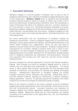 49
1 Executive Summary
Workplace bullying is a common problem in Australia, with as many as 45% of
employees indicating they have experienced workplace bullying during some stage
of their working lives. Workplace bullying refers to repeated and unreasonable
behaviour directed towards a worker or a group of workers that creates a risk to
health and safety (House of Representatives Committee, 2012). This encompasses a
range of behaviours that relate to an individual’s work (e.g., excessive criticism) or
are more personal in nature (e.g., threatening behaviour, spreading of rumours).
Importantly, workplace bullying can include overt behaviours such as aggressive or
hostile behaviour, and spreading of lies and rumours. Workplace bullying can also
be more subtle in nature and include ignoring opinions, withholding information, and
overruling decisions.
This review demonstrates that the consequences of workplace bullying are
widespread and pervasive. Victims of workplace bullying have an increased risk of
depression, anxiety, post-traumatic stress disorder, suicide ideations/behaviours, and
chronic health conditions (e.g., hypertension). Victims are also more likely to
experience low job satisfaction and career disruptions. Workplace bullying also has
consequences for co-workers, leading to lowered morale and a culture of fear,
particularly if is not well managed or addressed by the organisation. In addition,
bullying behaviours have broader implications for the organisation, through lowered
levels of workplace productivity (via absenteeism and presenteeism), increased
costs associated with recruiting new staff, legal fees, and lost revenue through
reputational harm.
Numerous strategies are used by organisations to prevent and manage workplace
bullying. Most strategies are based on workplace bullying policies or codes of
conduct that are developed and implemented by organisations. The precise
nature of these policies varies between organisations, but they generally clarify
standards of behaviours, and procedures for reporting and dealing with bullying
behaviour. Individual-level approaches to workplace bullying can include
employee awareness training, education, and coaching. Unfortunately, there is
very little empirical evidence assessing the effectiveness of different workplace
bullying approaches. However, it is generally agreed that mediation and conflict
resolution are not effective strategies for addressing workplace bullying.
Based on the evidence examined in this review, strategies to prevent workplace
bullying should target organisational factors and leadership, and be based on clear
and well communicated policies. Increased awareness and education of
workplace bullying may reinforce appropriate workplace behaviour and prevent
workplace bullying. Approaches should also be multi-component and tailored
according to the characteristics of the organisation (e.g., size, and male/female
dominated industry).
 