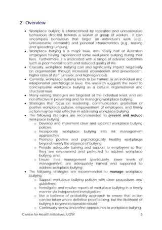 Centre for Health Initiatives, UOW 5
2 Overview
• Workplace bullying is characterised by repeated and unreasonable
behaviours directed towards a worker or group of workers. It can
encompass behaviours that target an individual’s work (e.g.,
unreasonable demands) and personal characteristics (e.g., teasing
and spreading rumours).
• Workplace bullying is a major issue, with nearly half of Australian
employees having experienced some workplace bullying during their
lives. Furthermore, it is associated with a range of adverse outcomes
such as poor mental health and reduced quality of life.
• Crucially, workplace bullying can also significantly impact negatively
on organisations through increased absenteeism and presenteeism,
higher rates of staff turnover, and high legal costs.
• Currently, workplace bullying tends to be framed as an individual and
interpersonal psychological issue. This research suggests the need to
conceptualise workplace bullying as a cultural, organisational and
structural issue.
• Many existing strategies are targeted at the individual level, and are
not effective in preventing and /or managing workplace bullying.
• Strategies that focus on leadership, communication, promotion of
positive workplace cultures, empowerment of employees, and timely
action may be most effective in addressing workplace bullying.
• The following strategies are recommended to prevent and reduce
workplace bullying:
o Develop and implement clear and succinct workplace bullying
policies;
o Incorporate workplace bullying into risk management
approaches;
o Promote positive and psychologically healthy workplaces
beyond merely the absence of bullying;
o Provide adequate training and support to employees so that
they are empowered and protected to address workplace
bullying, and;
o Ensure that management (particularly, lower levels of
management) are adequately trained and supported to
address workplace bullying;
• The following strategies are recommended to manage workplace
bullying:
o Support workplace bullying policies with clear procedures and
guidelines;
o Investigate and resolve reports of workplace bullying in a timely
manner via independent investigation;
o Use a balance of probability approach to ensure that action
can be taken where definitive proof lacking, but the likelihood of
bullying is beyond reasonable doubt;
o Continually review and refine approaches to workplace bullying.
 