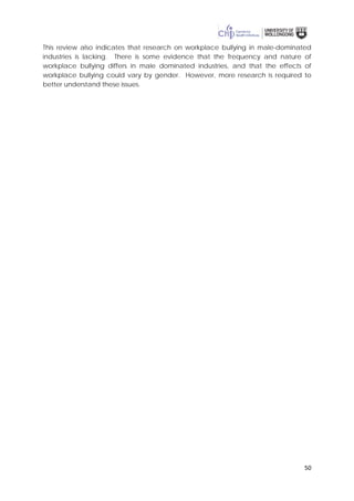 50
This review also indicates that research on workplace bullying in male-dominated
industries is lacking. There is some evidence that the frequency and nature of
workplace bullying differs in male dominated industries, and that the effects of
workplace bullying could vary by gender. However, more research is required to
better understand these issues.
 
