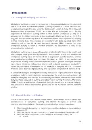 51
Introduction
1.1 Workplace Bullying in Australia
Workplace bullying is a common occurrence in Australian workplaces. It is estimated
that 5.2% - 6.8% of Australian employees currently experience, or have experienced,
workplace bullying in the past 6 months (Butterworth, Leach, & Kiely, 2013; House of
Representatives Committee, 2012). A further 40% of employees report having
experienced workplace bullying either in their current workplace (15.7%) or a
previous job (24.1%) at least once in their working life (Butterworth, et al., 2013). This
suggests that approximately 45% of Australian employees have experienced bullying
in their working lives. These figures are consistent with data reported from other
countries such as the US, UK, and Sweden (Leymann, 1996). However, because
workplace bullying is often a ‘hidden problem’, its occurrence is likely to be
underestimated statistically.
Workplace bullying has a range of important implications for the mental health and
well-being of employees and organisations. For instance, victims and witnesses of
workplace bullying have an increased risk of depression, suicide ideation, chronic
stress, and other psychological conditions (Monks et al., 2009). It also has broader
implications, leading to reduced employee motivation, greater employee turnover
rates, lower employee satisfaction, and overall reduced workplace productivity.
Other organisational consequences of workplace bullying include increased
financial costs, decreased productivity, and reputation lost (Bartlett & Bartlett, 2011).
A variety of strategies are implemented by workplaces to prevent and/or manage
workplace bullying. Most strategies acknowledge the multi-faceted aetiology of
workplace bullying, and attempt to establish organisational procedures for victims of
bullying, those accused of bullying, and observers of bullying (Kieseker & Marchant,
1999). Despite a proliferation of potential strategies to address workplace bullying,
the efficacy of these approaches, particularly in an Australian context, remains
unclear.
1.2 Aims of the Current Review
The aim of the current rapid review is to provide a clearer insight into the nature and
consequences of workplace bullying, and identify strategies to prevent and
manage workplace bullying. This involves addressing five research questions:
1. Which specific behaviours or experiences constitute bullying in the workplace
(indicators)?
2. What are the risk factors or predictors of workplace bullying (antecedents)?
3. What are the impacts and consequences of workplace bullying for:
a. victims
 