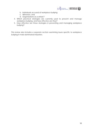 52
b. Individuals accused of workplace bullying;
c. Witnesses; and
d. Organisations as a whole?
4. Which practical strategies are currently used to prevent and manage
workplace bullying, and how effective are they?
5. How effective are these strategies in preventing and managing workplace
bullying?
This review also includes a separate section examining issues specific to workplace
bullying in male-dominated industries.
 
