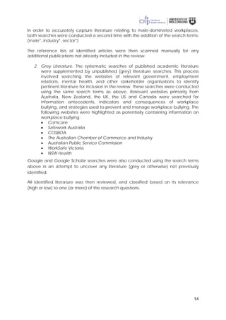 54
In order to accurately capture literature relating to male-dominated workplaces,
both searches were conducted a second time with the addition of the search terms:
(male*, industry*, sector*)
The reference lists of identified articles were then scanned manually for any
additional publications not already included in the review.
2. Grey Literature. The systematic searches of published academic literature
were supplemented by unpublished (grey) literature searches. This process
involved searching the websites of relevant government, employment
relations, mental health, and other stakeholder organisations to identify
pertinent literature for inclusion in the review. These searches were conducted
using the same search terms as above. Relevant websites primarily from
Australia, New Zealand, the UK, the US and Canada were searched for
information antecedents, indicators and consequences of workplace
bullying, and strategies used to prevent and manage workplace bullying. The
following websites were highlighted as potentially containing information on
workplace bullying:
• Comcare
• Safework Australia
• COSBOA
• The Australian Chamber of Commerce and Industry
• Australian Public Service Commission
• WorkSafe Victoria
• NSW Health
Google and Google Scholar searches were also conducted using the search terms
above in an attempt to uncover any literature (grey or otherwise) not previously
identified.
All identified literature was then reviewed, and classified based on its relevance
(high or low) to one (or more) of the research questions.
 