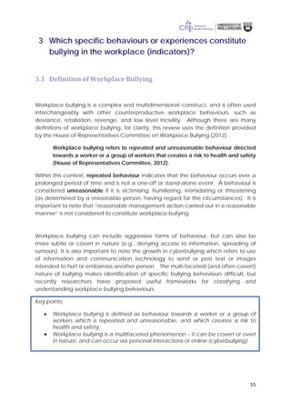 55
3 Which specific behaviours or experiences constitute
bullying in the workplace (indicators)?
3.1 Definition of Workplace Bullying
Workplace bullying is a complex and multidimensional construct, and is often used
interchangeably with other counterproductive workplace behaviours, such as
deviance, retaliation, revenge, and low level incivility. Although there are many
definitions of workplace bullying, for clarity, this review uses the definition provided
by the House of Representatives Committee on Workplace Bullying (2012):
Workplace bullying refers to repeated and unreasonable behaviour directed
towards a worker or a group of workers that creates a risk to health and safety
(House of Representatives Committee, 2012).
Within this context, repeated behaviour indicates that the behaviour occurs over a
prolonged period of time and is not a one-off or stand-alone event. A behaviour is
considered unreasonable if it is victimising, humiliating, intimidating or threatening
(as determined by a reasonable person, having regard for the circumstances). It is
important to note that “reasonable management action carried out in a reasonable
manner” is not considered to constitute workplace bullying.
Workplace bullying can include aggressive forms of behaviour, but can also be
more subtle or covert in nature (e.g., denying access to information, spreading of
rumours). It is also important to note the growth in cyberbullying which refers to use
of information and communication technology to send or post text or images
intended to hurt or embarrass another person. The multi-faceted (and often covert)
nature of bullying makes identification of specific bullying behaviours difficult, but
recently researchers have proposed useful frameworks for classifying and
understanding workplace bullying behaviours.
Key points:
• Workplace bullying is defined as behaviour towards a worker or a group of
workers which is repeated and unreasonable, and which creates a risk to
health and safety.
• Workplace bullying is a multifaceted phenomenon – it can be covert or overt
in nature, and can occur via personal interactions or online (cyberbullying).
 