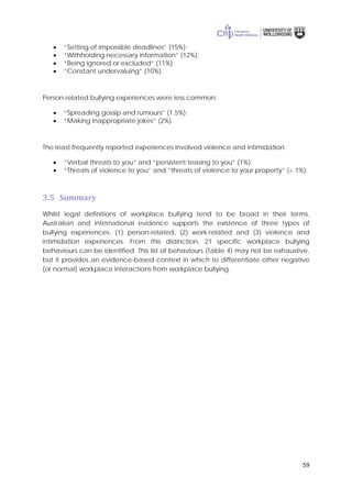 59
• “Setting of impossible deadlines” (15%);
• “Withholding necessary information” (12%);
• “Being ignored or excluded” (11%);
• “Constant undervaluing” (10%).
Person-related bullying experiences were less common:
• “Spreading gossip and rumours” (1.5%);
• “Making inappropriate jokes” (2%).
The least frequently reported experiences involved violence and intimidation:
• “Verbal threats to you” and “persistent teasing to you” (1%);
• “Threats of violence to you” and “threats of violence to your property” (< 1%)
3.5 Summary
Whilst legal definitions of workplace bullying tend to be broad in their terms,
Australian and international evidence supports the existence of three types of
bullying experiences: (1) person-related, (2) work-related and (3) violence and
intimidation experiences. From this distinction, 21 specific workplace bullying
behaviours can be identified. This list of behaviours (Table 4) may not be exhaustive,
but it provides an evidence-based context in which to differentiate other negative
(or normal) workplace interactions from workplace bullying.
 