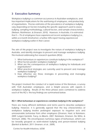 Centre for Health Initiatives, UOW 6
3 Executive Summary
Workplace bullying is a common occurrence in Australian workplaces, and
has important implications for the well-being of employees, and productivity
of organisations. Precise estimates of the prevalence of workplace bullying
vary depending on factors including the specific approach used to assess
bullying, sampling methodology, cultural factors, and sample characteristics
(Nielsen, Matthiesen, & Einarsen, 2010). However, in Australia, it is estimated
that 5 – 7% of employees have experienced recent workplace bullying (i.e.,
within a 6 month timeframe); a further 40% report having experienced
workplace bullying earlier in their career.
The aim of this project was to investigate the nature of workplace bullying in
Australia, and identify strategies to prevent and manage workplace bullying.
This involved addressing five research questions (RQs):
1. What behaviours or experiences constitute bullying in the workplace?
2. What factors predict workplace bullying?
3. What are the consequences of workplace bullying for individuals and
organisations?
4. What practical strategies are currently used to prevent and manage
workplace bullying?
5. How effective are these strategies in preventing and managing
workplace bullying?
This project involved the conduct of a rapid review of the literature, a survey
with 1528 Australian employees, and a Delphi process with experts in
workplace bullying. Results of the three phases were combined to address
each of the RQ’s; the key findings are summarised below.
RQ 1: What behaviours or experiences constitute bullying in the workplace?
There are many different definitions and terms used to describe workplace
bullying. However, it is generally agreed that the key characteristics of
workplace bullying involve prolonged exposure to negative acts and
unreasonable behaviour from other employees (Einarsen, Hoel, & Notelaers,
2009; Lutgen-Sandvik, Tracy, & Alberts, 2007; Notelaers, Einarsen, De Witte, &
Vermunt, 2006). This encompasses numerous types of behaviours, which can
be broadly grouped as work-related bullying and person-related bullying
(Bartlett & Bartlett, 2011; Einarsen, et al., 2009).
 