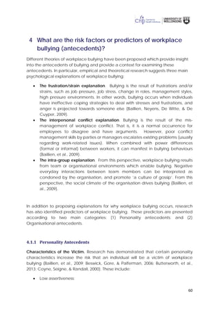60
4 What are the risk factors or predictors of workplace
bullying (antecedents)?
Different theories of workplace bullying have been proposed which provide insight
into the antecedents of bullying and provide a context for examining these
antecedents. In particular, empirical and theoretical research suggests three main
psychological explanations of workplace bullying:
• The frustration/strain explanation. Bullying is the result of frustrations and/or
strains, such as job pressure, job stress, change in roles, management styles,
high pressure environments. In other words, bullying occurs when individuals
have ineffective coping strategies to deal with stresses and frustrations, and
anger is projected towards someone else (Baillien, Neyens, De Witte, & De
Cuyper, 2009).
• The interpersonal conflict explanation. Bullying is the result of the mis-
management of workplace conflict. That is, it is a normal occurrence for
employees to disagree and have arguments. However, poor conflict
management skills by parties or managers escalates existing problems (usually
regarding work-related issues). When combined with power differences
(formal or informal) between workers, it can manifest in bullying behaviours
(Baillien, et al., 2009).
• The intra-group explanation. From this perspective, workplace bullying results
from team or organisational environments which enable bullying. Negative
everyday interactions between team members can be interpreted as
condoned by the organisation, and promote ‘a culture of gossip’. From this
perspective, the social climate of the organisation drives bullying (Baillien, et
al., 2009).
In addition to proposing explanations for why workplace bullying occurs, research
has also identified predictors of workplace bullying. These predictors are presented
according to two main categories: (1) Personality antecedents; and (2)
Organisational antecedents.
4.1.1 Personality Antecedents
Characteristics of the Victim. Research has demonstrated that certain personality
characteristics increase the risk that an individual will be a victim of workplace
bullying (Baillien, et al., 2009; Beswick, Gore, & Palferman, 2006; Butterworth, et al.,
2013; Coyne, Seigne, & Randall, 2000). These include:
• Low assertiveness;
 