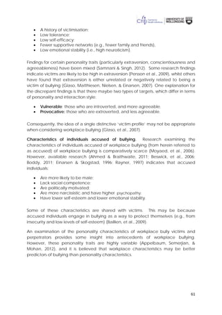 61
• A history of victimisation;
• Low tolerance;
• Low self-efficacy;
• Fewer supportive networks (e.g., fewer family and friends),
• Low emotional stability (i.e., high neuroticism).
Findings for certain personality traits (particularly extraversion, conscientiousness and
agreeableness) have been mixed (Samnani & Singh, 2012). Some research findings
indicate victims are likely to be high in extraversion (Persson et al., 2009), whilst others
have found that extraversion is either unrelated or negatively related to being a
victim of bullying (Glaso, Matthiesen, Nielsen, & Einarsen, 2007). One explanation for
the discrepant findings is that there maybe two types of targets, which differ in terms
of personality and interaction style:
• Vulnerable: those who are introverted, and more agreeable.
• Provocative: those who are extroverted, and less agreeable.
Consequently, the idea of a single distinctive ‘victim profile’ may not be appropriate
when considering workplace bullying (Glaso, et al., 2007).
Characteristics of individuals accused of bullying. Research examining the
characteristics of individuals accused of workplace bullying (from herein referred to
as accused) of workplace bullying is comparatively scarce (Moyaed, et al., 2006).
However, available research (Ahmed & Braithwaite, 2011; Beswick, et al., 2006;
Boddy, 2011; Einarsen & Skogstad, 1996; Rayner, 1997) indicates that accused
individuals:
• Are more likely to be male;
• Lack social competence;
• Are politically motivated;
• Are more narcissistic and have higher psychopathy;
• Have lower self-esteem and lower emotional stability.
Some of these characteristics are shared with victims. This may be because
accused individuals engage in bullying as a way to protect themselves (e.g., from
insecurity and low levels of self-esteem) (Baillien, et al., 2009).
An examination of the personality characteristics of workplace bully victims and
perpetrators provides some insight into antecedents of workplace bullying.
However, these personality traits are highly variable (Appelbaum, Semerjian, &
Mohan, 2012), and it is believed that workplace characteristics may be better
predictors of bullying than personality characteristics.
 