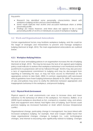 62
Key points:
• Research has identified some personality characteristics linked with
workplace bullying victims and accused individuals.
• Some results indicate that victims and accused individuals share a similar
personality profile.
• Findings are mixed, however, and there does not appear to be a clear
personality profile of victims or individuals accused of workplace bullying.
4.2 Work and Organisational Antecedents
Certain organisational factors may facilitate workplace bullying, and this could be
the target of strategies and interventions to prevent and manage workplace
bullying (Samnani & Singh, 2012). The main organisational antecedents are outlined
below.
4.2.1 Workplace Bullying Policies
The lack of clear anti-bullying policies in an organisation increases the risk of bullying
(Samnani & Singh, 2012). This may be because the lack of an agreed upon bullying
policy could indicate to workers that workplace behaviour is not monitored and that
punishments to perpetrators will not be followed through. Victims may also perceive
a lack of organisational commitment to bullying and may be discouraged from
reporting or redressing the issue, or may not have access to information on the
appropriate actions to take (Salin, 2003). In contrast, organisations with rules-based
ethical guidelines have fewer bullying behaviours (Bulutlar & Öz, 2009). The presence
of rules and policies may serve to clarify the distinction between appropriate and
inappropriate behaviour in the workplace, and prevent bullying.
4.2.2 Physical Work Environment
Physical aspects of work environments can serve to increase stress and lower
tolerance to the behaviour of others in the workplace. For instance, Baillien, et al
(2009) found workplaces described as hot, cramped or crowded, noisy, and where
tools and equipment were shared, had higher rates of bullying. Such factors could
promote bullying via increased frustration or strain which increase interpersonal
conflict.
Organisational change, particularly change in management, has been linked with
increased workplace bullying. For example, Hoel and Cooper (2000) found that
major organisational changes, changes to budgets (i.e., cuts), technological
changes, and internal re-structuring were significantly related to bullying. Changes
 