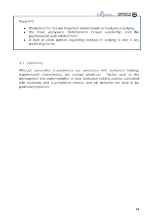 64
Key points:
• Workplace factors are important determinants of workplace bullying.
• The main workplace determinants include leadership and the
psychosocial work environment.
• A lack of clear policies regarding workplace bullying is also a key
predicting factor.
4.3 Summary
Although personality characteristics are associated with workplace bullying,
organisational characteristics are stronger predictors. Factors such as the
development and implementation of clear workplace bullying policies, combined
with leadership and organisational climate, and job demands are likely to be
particularly important.
 