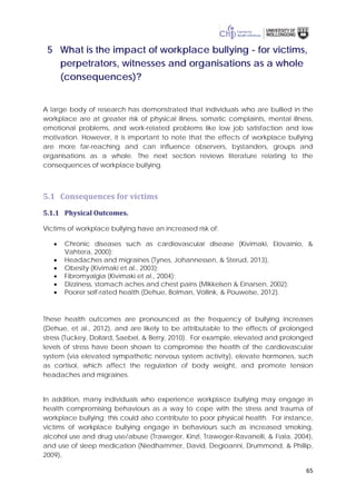 65
5 What is the impact of workplace bullying - for victims,
perpetrators, witnesses and organisations as a whole
(consequences)?
A large body of research has demonstrated that individuals who are bullied in the
workplace are at greater risk of physical illness, somatic complaints, mental illness,
emotional problems, and work-related problems like low job satisfaction and low
motivation. However, it is important to note that the effects of workplace bullying
are more far-reaching and can influence observers, bystanders, groups and
organisations as a whole. The next section reviews literature relating to the
consequences of workplace bullying.
5.1 Consequences for victims
5.1.1 Physical Outcomes.
Victims of workplace bullying have an increased risk of:
• Chronic diseases such as cardiovascular disease (Kivimaki, Elovainio, &
Vahtera, 2000);
• Headaches and migraines (Tynes, Johannessen, & Sterud, 2013),
• Obesity (Kivimaki et al., 2003);
• Fibromyalgia (Kivimaki et al., 2004);
• Dizziness, stomach aches and chest pains (Mikkelsen & Einarsen, 2002);
• Poorer self-rated health (Dehue, Bolman, Völlink, & Pouwelse, 2012).
These health outcomes are pronounced as the frequency of bullying increases
(Dehue, et al., 2012), and are likely to be attributable to the effects of prolonged
stress (Tuckey, Dollard, Saebel, & Berry, 2010). For example, elevated and prolonged
levels of stress have been shown to compromise the health of the cardiovascular
system (via elevated sympathetic nervous system activity), elevate hormones, such
as cortisol, which affect the regulation of body weight, and promote tension
headaches and migraines.
In addition, many individuals who experience workplace bullying may engage in
health compromising behaviours as a way to cope with the stress and trauma of
workplace bullying; this could also contribute to poor physical health. For instance,
victims of workplace bullying engage in behaviours such as increased smoking,
alcohol use and drug use/abuse (Traweger, Kinzl, Traweger-Ravanelli, & Fiala, 2004),
and use of sleep medication (Niedhammer, David, Degioanni, Drummond, & Phillip,
2009),
 