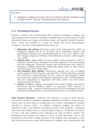 66
Key Points
• Workplace bullying increases the risk of physical health problems such
as hypertension, obesity, and headaches and migraine.
5.1.2 Psychological Outcomes.
Extensive research has demonstrated links between workplace bullying and
psychological health. Victims of workplace bullying tend to report feelings of being
exhausted, afraid, sad, angry, unmotivated, upset, and isolated (Bartlett & Bartlett,
2011). These can manifest in a range of chronic and severe psychological
conditions. The more severe psychological effects are:
• Depression and anxiety. Numerous studies have indicated that victims of
workplace bullying are at an elevated risk of depression, anxiety, and
psychological distress more broadly (Butterworth, et al., 2013; Demir, et al.,
2013; Hauge, Skogstad, & Einarsen, 2010; Mikkelsen & Einarsen, 2002; Rugulies
et al., 2012).
• Chronic stress. Being bullied can be a highly stressful experience, with the
individual experiencing a workplace that is less supportive, more demanding,
and less enjoyable. Numerous studies have demonstrated that victims of
workplace bullying experience significantly highly levels of stress (Finne,
Knardahl, & Lau, 2011; Vartia, 2001).
• Post traumatic stress disorder. Researchers indicate that 76% of bullying
victims reported PTSD symptoms, with one-third of these individuals meeting
the criteria for a formal diagnosis of PTSD. Leymann and Gustafsson (1996)
also found that experiencing workplace bullying can result in PTSD symptoms
that are comparable in magnitude with rape victims, and train drivers
involved in fatal accidents.
• Suicide Workplace bullying is associated with suicide ideation and suicide
behaviours (Cristian Balducci, Alfano, & Fraccaroli, 2009; Leymann &
Gustafsson, 1996). Leymann (1996) found that 10-20% of employees who had
experienced bullying either contracted serious illnesses or committed suicide.
Other Personal Outcomes. Research also indicates a range of other adverse
outcomes for victims of workplace bullying including loss of income – this is because
victims may cut back hours or change jobs, as a way of managing the situation
(Gardner & Johnson, 2001). In addition, workplace bullying can affect an
individual’s career, and spillover and adversely affect their family life. Employees
who have been bullied may as a result be hypersensitive to, or intolerant of, criticism
at work, and may withdraw from colleagues for fear of further criticism. This
withdrawal and sensitivity may lead to a cycle of victim behaviour. That is, the
behaviours of the victim change because of the bullying, their motivation to work
and social interactions at work suffer because of bullying, and consequently, they
 