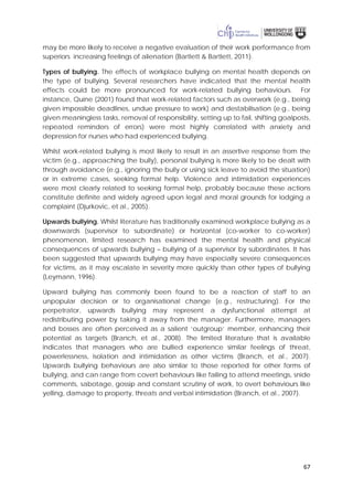 67
may be more likely to receive a negative evaluation of their work performance from
superiors increasing feelings of alienation (Bartlett & Bartlett, 2011).
Types of bullying. The effects of workplace bullying on mental health depends on
the type of bullying. Several researchers have indicated that the mental health
effects could be more pronounced for work-related bullying behaviours. For
instance, Quine (2001) found that work-related factors such as overwork (e.g., being
given impossible deadlines, undue pressure to work) and destabilisation (e.g., being
given meaningless tasks, removal of responsibility, setting up to fail, shifting goalposts,
repeated reminders of errors) were most highly correlated with anxiety and
depression for nurses who had experienced bullying.
Whilst work-related bullying is most likely to result in an assertive response from the
victim (e.g., approaching the bully), personal bullying is more likely to be dealt with
through avoidance (e.g., ignoring the bully or using sick leave to avoid the situation)
or in extreme cases, seeking formal help. Violence and intimidation experiences
were most clearly related to seeking formal help, probably because these actions
constitute definite and widely agreed upon legal and moral grounds for lodging a
complaint (Djurkovic, et al., 2005).
Upwards bullying. Whilst literature has traditionally examined workplace bullying as a
downwards (supervisor to subordinate) or horizontal (co-worker to co-worker)
phenomenon, limited research has examined the mental health and physical
consequences of upwards bullying – bullying of a supervisor by subordinates. It has
been suggested that upwards bullying may have especially severe consequences
for victims, as it may escalate in severity more quickly than other types of bullying
(Leymann, 1996).
Upward bullying has commonly been found to be a reaction of staff to an
unpopular decision or to organisational change (e.g., restructuring). For the
perpetrator, upwards bullying may represent a dysfunctional attempt at
redistributing power by taking it away from the manager. Furthermore, managers
and bosses are often perceived as a salient ‘outgroup’ member, enhancing their
potential as targets (Branch, et al., 2008). The limited literature that is available
indicates that managers who are bullied experience similar feelings of threat,
powerlessness, isolation and intimidation as other victims (Branch, et al., 2007).
Upwards bullying behaviours are also similar to those reported for other forms of
bullying, and can range from covert behaviours like failing to attend meetings, snide
comments, sabotage, gossip and constant scrutiny of work, to overt behaviours like
yelling, damage to property, threats and verbal intimidation (Branch, et al., 2007).
 