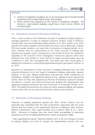 68
Key Points
• Victims of workplace bullying are at an increased risk of mental health
problems such as depression, stress, and anxiety.
• These effects may depend on the nature of workplace bullying. For
instance, work-related bullying could have more severe effects on
mental health.
5.2 Individuals Accused of Workplace Bullying
There is some evidence that individuals accused of workplace bullying (rightly or
wrongly) experience a range of negative outcomes (Coyne, Craig, & Smith-Lee
Chong, 2004). Two recent Australian studies (Jenkins, et al., 2011; Jenkins, et al., 2012)
indicate that serious negative mental health outcomes, such as depression, anxiety,
PTSD and suicide ideation, can result from accusations of bullying (Jenkins, et al.,
2011), whether they are substantiated or not. Those accused of bullying also
experienced negative career consequences, and tended to leave the workplace
regardless of the outcome of the investigation. Twenty five percent either were
dismissed from their position or were forced to resign. Accused bullies also lost
confidence in their own managerial skills, and those who were found guilty of
bullying lost confidence in procedural/organisational justice procedures (Jenkins, et
al., 2011).
Research on perceptions of those accused of bullying indicated that over half
believed themselves to be the target of workplace bullying, particularly ‘upward
bullying’. In this way, alleged perpetrators may perceive similar experiences of
intimidation, labelling, and aggressive behaviour (e.g., yelling) as those reported by
victims. None of those who experienced this kind of behaviour reported it despite
the distress it caused, and many perceived that dealing with inappropriate and
aggressive employee behaviour was ‘part of their job’ as a manager (Jenkins, et al.,
2012). This finding demonstrates the means by which upwards bullying and bullying
towards those who are accused of it themselves may be under-reported.
5.3 Bystanders of Workplace Bullying
Observers of bullying experience greater job stress, chronic anxiety, and are
generally more dissatisfied with the work environment, particularly with the social
climate and the leaders of the organisation (Einarsen & Mikkelsen, 2003; Einarsen,
Raknes, & Matthiesen, 1994; Lutgen-Sandvik, Tracy, & Alberts, 2007; M. A. L. Vartia,
2001). Observers of bullying may also share similar susceptibility to depressive
symptoms as victims of bullying (Niedhammer, David, & Degioanni, 2006).
“Toxic organisational cultures” (Bartlett & Bartlett, 2011, p.76) can emerge as a result
of bullying. Bullying can serve to change the organisational climate and can,
 