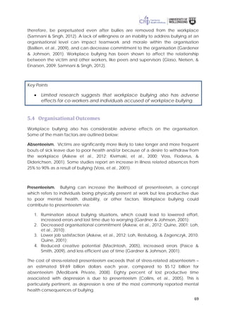 69
therefore, be perpetuated even after bullies are removed from the workplace
(Samnani & Singh, 2012). A lack of willingness or an inability to address bullying at an
organisational level can impact teamwork and morale within the organisation
(Baillien, et al., 2009), and can decrease commitment to the organisation (Gardener
& Johnson, 2001). Workplace bullying has been shown to affect the relationship
between the victim and other workers, like peers and supervisors (Glaso, Nielsen, &
Einarsen, 2009; Samnani & Singh, 2012).
Key Points
• Limited research suggests that workplace bullying also has adverse
effects for co-workers and individuals accused of workplace bullying.
5.4 Organisational Outcomes
Workplace bullying also has considerable adverse effects on the organisation.
Some of the main factors are outlined below:
Absenteeism. Victims are significantly more likely to take longer and more frequent
bouts of sick leave due to poor health and/or because of a desire to withdraw from
the workplace (Askew et al., 2012; Kivimaki, et al., 2000; Voss, Floderus, &
Diderichsen, 2001). Some studies report an increase in illness related absences from
25% to 90% as a result of bullying (Voss, et al., 2001).
Presenteeism. Bullying can increase the likelihood of presenteeism, a concept
which refers to individuals being physically present at work but less productive due
to poor mental health, disability, or other factors. Workplace bullying could
contribute to presenteeism via:
1. Rumination about bullying situations, which could lead to lowered effort,
increased errors and lost time due to worrying (Gardner & Johnson, 2001);
2. Decreased organisational commitment (Askew, et al., 2012; Quine, 2001; Loh,
et al., 2010);
3. Lower job satisfaction (Askew, et al., 2012; Loh, Restubog, & Zagenczyk, 2010;
Quine, 2001);
4. Reduced creative potential (MacIntosh, 2005), increased errors (Paice &
Smith, 2009), and less efficient use of time (Gardner & Johnson, 2001).
The cost of stress-related presenteeism exceeds that of stress-related absenteeism –
an estimated $9.69 billion dollars each year, compared to $5.12 billion for
absenteeism (Medibank Private, 2008). Eighty percent of lost productive time
associated with depression is due to presenteeism (Collins, et al., 2005). This is
particularly pertinent, as depression is one of the most commonly reported mental
health consequences of bullying.
 