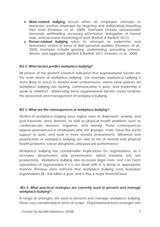 Centre for Health Initiatives, UOW 7
• Work-related bullying occurs when an employee attempts to
dominate another employee by targeting and deliberately impeding
their work (Einarsen, et al., 2009). Examples include unreasonable
demands, withholding necessary information, delegation of menial
tasks, and excessive monitoring of work (Bartlett & Bartlett, 2011).
• Person-related bullying refers to attempts to undermine and
demoralise victims in terms of their personal qualities (Einarsen, et al.,
2009). Examples include ignoring, undermining, spreading rumours,
threats, and aggression (Bartlett & Bartlett, 2011; Einarsen, et al., 2009).
RQ 2: What factors predict workplace bullying?
All phases of the present research indicated that organisational factors are
the main drivers of workplace bullying. For example, workplace bullying is
more likely to occur in stressful work environments, where clear policies on
workplace bullying are lacking, communication is poor, and leadership is
weak or indistinct. Addressing these organisational factors could facilitate
the prevention and management of workplace bullying.
RQ 3: What are the consequences of workplace bullying?
Victims of workplace bullying have higher rates of depression, anxiety, and
post-traumatic stress disorder, as well as physical health problems such as
cardiovascular diseases, migraines, and obesity. These consequences
appear pronounced in employees who are younger, male, have less social
support at work, and work in more stressful environments. Witnesses and
perpetrators of workplace bullying are also at risk of mental and physical
health problems, career disruptions, and poor job performance.
Workplace bullying has considerable implications for organisations, as it
increases absenteeism and presenteeism, which translate into lost
productivity. Workplace bullying also increases legal costs, and can harm
reputations of organisations if it is not dealt with in a timely or appropriate
manner. Previous data estimate that workplace bullying costs Australian
organisations $6 - $36 billion a year, and is thus a major financial issue.
RQ 4: What practical strategies are currently used to prevent and manage
workplace bullying?
A range of strategies are used to prevent and manage workplace bullying.
These vary considerably in terms of scope. Organisational level strategies aim
 