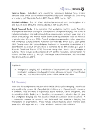 70
Turnover Rates. Individuals who experience workplace bullying have greater
turnover rates, which can translate into productivity losses through cost of re-hiring
and training staff (Bartlett & Bartlett, 2011; Namie, 2003; Namie, 2007).
Reputational Harm. This can affect relationships with customers and suppliers, and
also make it more difficult to retain and attract staff (Saam, 2010).
Direct Financial Costs. It is estimated that workplace bullying costs Australian
employers $6-$36 billion each year (SafetyHazard: Workplace Bullying). This estimate
includes both direct and indirect costs (e.g., absenteeism, turnover, legal costs and
loss of productivity), and mental health claims cost organisations twice as much as
physical claims (Comcare, 2011). Overall, workers compensation claims associated
with workplace bullying cost the Australian economy $60 million over 2 years (2008-
2010) (SafetyHazard: Workplace Bullying). Furthermore, the cost of presenteeism and
absenteeism as a result of work stress is estimated to be $14.8 billion per year in
Australia (Medibank Private, 2008). There are many other direct costs of workplace
bullying. These include costs associated with conflict resolution, compensation for
victims, and law suits (e.g., wrongful discharge, sexual harassment, discrimination)
(Gardner & Johnson, 2001).
Key Points
• Workplace bullying has a number of implications for organisations. In
particular, workplace bullying increases absenteeism and presenteeism
rates, and has substantial direct and indirect financial costs.
5.5 Summary
There are many important and pervasive effects of workplace bullying. Victims are
at a significantly greater risk of psychological distress and physical health problems.
In addition, they are likely to experience social isolation, career disruptions, and
disrupted family life. Evidence on the effects on perpetrators is limited, but it is clear
that workplace bullying also has adverse effects on witnesses and co-workers. A
considerable amount of research also indicated that workplace bullying has
implications for organisations. These include lost productivity, direct financial costs
associated with legal fees and conflict resolution, and reputational harm.
 