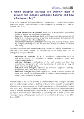 71
6 Which practical strategies are currently used to
prevent and manage workplace bullying, and how
effective are they?
There are a range of strategies utilised by organisations to prevent and manage
workplace bullying. These strategies can be categorised as (Beswick, et al., 2006; M.
Vartia & Leka, 2011):
• Primary interventions (prevention): proactive or pre-emptive approaches
aiming to reduce the risk of bullying occurring;
• Secondary intervention (interventions): reducing or slowing the progression of
bullying; prevent re-occurrence of bullying; and/or provide strategies to help
victims cope with the effects of bullying;
• Tertiary interventions (rehabilitation): Redressing and restoring damage done
by workplace bullying once this has occurred in order to reinstate a sense of
well-being.
Strategies to prevent and manage workplace bullying can also be distinguished on
the basis of the primary target. For the purposes of this review, these can be
categorised into (see Table 11):
• Organisational strategies: whole of organisation approaches such as
policies/procedures, and strategies to address workplace culture, and
attitudes about bullying;
• Job-level strategies: modifications of the work environment (e.g., job
descriptions, assignment of tasks, functioning of unit) as a way of
preventing/managing bullying;
• Individual level strategies: attempts to influence employee attitudes,
perceptions, interaction styles, behaviour;
• Multi-level strategies: Integrative approaches, which combine elements of
more than one of the strategies above in order to comprehensively address
bullying and prevent its recurrence.
The remainder of this section provides a summary of the main strategies utilised to
prevent and manage workplace bullying, and summarises research evaluating the
effectiveness of these approaches. Studies examining the efficacy of interventions
and strategies for workplace bullying are very limited. Research has instead tended
to focus on classifying the different approaches to intervention, the appropriateness
(or not) of mediation as an intervention, or describing ways in which organisations
manage bullying without proper evaluation or comparison (Beswick, et al., 2006;
Saam, 2010).
 