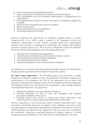 73
• There are processes for reporting misconduct;
• There are processes for dealing with malicious (vexatious) reports;
• Staff responsibilities and accountability (depending on category/level) are
made explicit;
• Intra-organisational contacts for more information on workplace bullying are
available;
• Details of how investigations proceed are outlined;
• Well communicated;
• Outline punishments for non-compliance;
• Encourage reporting of incidents.
Research regarding the effectiveness of workplace bullying policies is limited.
Cooper-Thomas, et al. (2013), using a sample of 727 employees across nine
healthcare organisations in New Zealand, recently found that organisational
initiatives were effective in buffering the relationships with bullying and negative
outcomes (Cooper-Thomas et al., 2013). The five components rated of the initiatives
rated most effective by employees across the organisations were:
• Development of workplace bullying policies;
• Fostering open and respectful communication between workers;
• Having clear procedures to handle complaints;
• Increasing awareness about bullying;
• Supporting appropriate interactions between employees.
Two additional case studies, described by Beswick (2006), illustrate the effectiveness
of policy-based organisational interventions in European countries.
The ‘Work Culture Agreement’. This formalised policy was used within a public
transport and mobility company in Italy, and addressed harassment, bullying and
discrimination in the workplace. The aim of the agreement was to make new
employees and potential employees aware from the beginning of their employment
that bullying would not be accepted by the organisation, and to clarify standards
for interpersonal interaction. The agreement:
• Defined acceptable versus unacceptable behaviour;
• Provided instructions on how to deal with complaints and outlined
procedures to follow in these cases;
• Provided workers with access to training and further information, and
monitoring from an independent equal opportunities commission.
Informal evaluations of this preventative policy initiative concluded that it was
successful in promoting awareness of bullying in the workplace and sent a clear
message about the organisations standards for interpersonal interactions. In the ten
months following the initiation of the agreement only two cases were handled by
the commission, indicating a potential reduction in bullying. However, a formal
evaluation was not undertaken so the effectiveness of this approach is not clear.
 