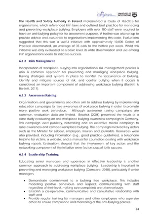 74
The Health and Safety Authority in Ireland implemented a Code of Practice for
organisations, which referenced Irish laws and outlined best practice for managing
and preventing workplace bullying. Employers with over 100 staff were required to
have an anti-bullying policy for risk assessment purposes. A hotline was also set up to
provide advice and assistance to organisations implementing this code. Evaluations
suggested that this was a useful initiative with approximately 10,000 Codes of
Practice disseminated, an average of 35 calls to the hotline per week. Whilst this
initiative was only evaluated at a basic level, its wide dissemination and use among
Irish organisations seems to indicate success.
6.1.2 Risk Management
Incorporation of workplace bullying into organisational risk management policies is
also a common approach for preventing and managing workplace bullying.
Having strategies and systems in place to monitor the occurrence of bullying,
identify and mitigate sources of risk, and control bullying when it occurs is
considered an important component of addressing workplace bullying (Bartlett &
Bartlett, 2011).
6.1.3 Awareness Raising
Organisations and governments also often aim to address bullying by implementing
education campaigns to raise awareness of workplace bullying in order to promote
more positive work behaviours. Although awareness raising campaigns are
common, evaluation data are limited. Beswick (2006) presented the results of a
case study evaluating an anti-workplace bullying awareness campaign in Germany.
This campaign used publicity, networking and an extensive media campaign to
raise awareness and combat workplace bullying. The campaign involved key actors
such as the Minister for Labour, employers, insurers and journalists. Resources were
also provided, including information (e.g., good practice guidelines), a telephone
helpline for victims, a website, and a manual for counsellors dealing with workplace
bullying reports. Evaluations showed that the involvement of key actors and the
networking component of the initiative were factors crucial to its success.
6.1.4 Leadership Training
Educating senior managers and supervisors in effective leadership is another
common approach to addressing workplace bullying. Leadership is important in
preventing and managing workplace bullying (Comcare, 2010), particularly if senior
managers:
• Demonstrate commitment to a bullying free workplace. This includes
modelling positive behaviours and respect, communicating with staff
regardless of their level, making sure complaints are taken seriously;
• Establish a co-operative, communicative and consultative relationship with
staff; and
• Provide regular training for managers and other employees who supervise
others to ensure compliance and monitoring of the anti-bullying policies.
 