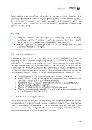 75
Again evidence for the efficacy of leadership training is limited. However, it is
generally agreed that in order for any workplace bullying initiative to be successful,
it is important to engage with senior managers and supervisors within an
organisation. This is to ensure that the initiative is well supported and communicated
(Beirne & Hunter, 2013).
Key Points
• Workplace policies and strategies are commonly used to address
workplace bullying. Preliminary evidence suggests that these could
play a role in preventing and managing workplace bullying.
• Risk management, leadership, and awareness raising may also be
useful organisational strategies.
6.2 Job level approaches
Job-level approaches encompass changes to the work environment aimed at
mitigating the effects or reinstating feelings of security for victims of bullying (Vartia &
Leka, 2011). As a result, they tend to be tertiary-based approaches, and include
changes to work hours, the physical environment, the functioning of the unit, and/or
job descriptions. Although evaluation data are limited, it has been recommended
that the following approaches may help to redress bullying and restore balance to
the workplace (Bartlett & Bartlett, 2011; House of Representatives Committee, 2012):
• Changing physical work areas of the victim or accused individuals;
• Punitive action - taking action against the perpetrator within the bounds of
workplace relation laws (e.g., demotion, dismissal);
• Re-instating leave to account for time taken off work as a result of bullying;
• Offering training and skill development;
• Offering ongoing monitoring (either formal or informal); and
• Offering mentoring and support for the victim within the organisation and
counselling outside the organisation.
6.3 Individual level approaches
These approaches are focused on intervening with employees (including victims
and perpetrators) to prevent and manage workplace bullying. These approaches
may be initiated by the individual or the organisation itself, but are specifically
targeted at influencing workplace interactions by changing individual attitudes,
educating individuals, and encouraging self-reflection.
 
